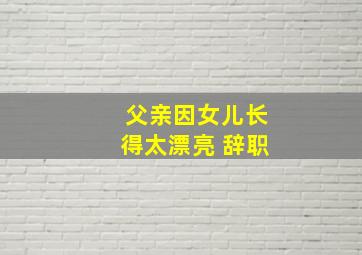 父亲因女儿长得太漂亮 辞职